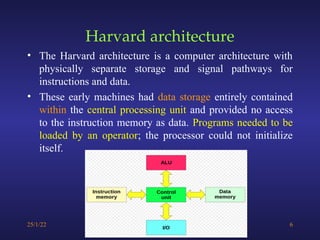 Harvard architecture
• The Harvard architecture is a computer architecture with
physically separate storage and signal pathways for
instructions and data.
• These early machines had data storage entirely contained
within the central processing unit and provided no access
to the instruction memory as data. Programs needed to be
loaded by an operator; the processor could not initialize
itself.
25/1/22 6
 