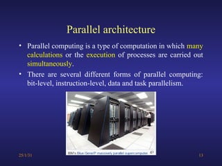 Parallel architecture
• Parallel computing is a type of computation in which many
calculations or the execution of processes are carried out
simultaneously.
• There are several different forms of parallel computing:
bit-level, instruction-level, data and task parallelism.
25/1/31 13
 