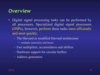25/1/31 15
• Digital signal processing tasks can be performed by
all processors. Specialized digital signal processors
(DSPs), however, perform these tasks most efficiently
and most quickly.
– The Harvard or modified Harvard architecture
• multiple memories and buses
– Fast multipliers, accumulators and shifters
– Hardware support for circular buffers
– Address generators
Overview
 