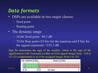 25/1/31 18
• DSPs are available in two major classes:
– fixed point
– floating point
• The dynamic range
– 16-bit fixed point: 96.3 dB
– 32-bit float point (24 bits for the mantissa and 8 bits for
the signed exponent): 1535.3 dB
Data formats
Sign bit determines the sign of the number, which is the sign of the
significand as well. Exponent is either an 8-bit signed integer from −128 to
127 (2's complement) or an 8-bit unsigned integer from 0 to 255.
 