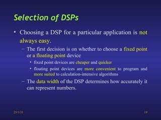 25/1/31 19
• Choosing a DSP for a particular application is not
always easy.
– The first decision is on whether to choose a fixed point
or a floating point device
• fixed point devices are cheaper and quicker
• floating point devices are more convenient to program and
more suited to calculation-intensive algorithms
– The data width of the DSP determines how accurately it
can represent numbers.
Selection of DSPs
 