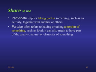 25/1/31 32
Share in use
• Participate implies taking part in something, such as an
activity, together with another or others
• Partake often refers to having or taking a portion of
something, such as food; it can also mean to have part
of the quality, nature, or character of something
 