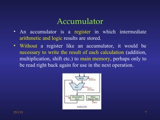 Accumulator
• An accumulator is a register in which intermediate
arithmetic and logic results are stored.
• Without a register like an accumulator, it would be
necessary to write the result of each calculation (addition,
multiplication, shift etc.) to main memory, perhaps only to
be read right back again for use in the next operation.
25/1/31 7
 