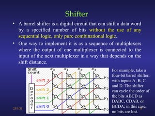 Shifter
• A barrel shifter is a digital circuit that can shift a data word
by a specified number of bits without the use of any
sequential logic, only pure combinational logic.
• One way to implement it is as a sequence of multiplexers
where the output of one multiplexer is connected to the
input of the next multiplexer in a way that depends on the
shift distance.
25/1/31 8
For example, take a
four-bit barrel shifter,
with inputs A, B, C
and D. The shifter
can cycle the order of
the bits ABCD as
DABC, CDAB, or
BCDA; in this case,
no bits are lost.
 