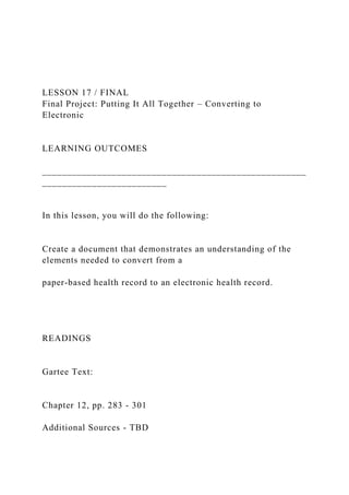 LESSON 17 / FINAL
Final Project: Putting It All Together – Converting to
Electronic
LEARNING OUTCOMES
_____________________________________________________
_________________________
In this lesson, you will do the following:
Create a document that demonstrates an understanding of the
elements needed to convert from a
paper-based health record to an electronic health record.
READINGS
Gartee Text:
Chapter 12, pp. 283 - 301
Additional Sources - TBD
 