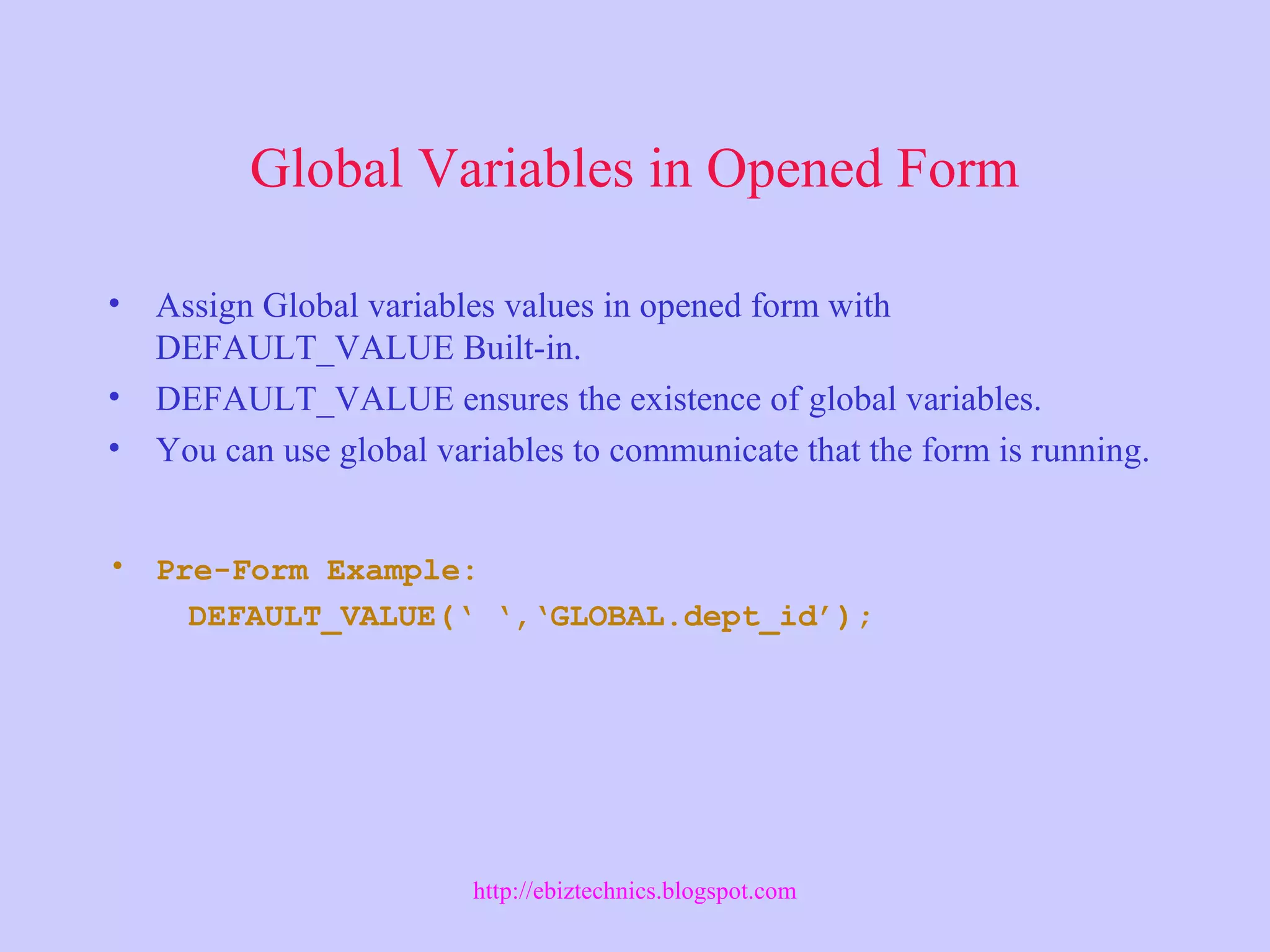Global Variables in Opened Form
• Assign Global variables values in opened form with
DEFAULT_VALUE Built-in.
• DEFAULT_VALUE ensures the existence of global variables.
• You can use global variables to communicate that the form is running.
• Pre-Form Example:
DEFAULT_VALUE(‘ ‘,‘GLOBAL.dept_id’);
http://ebiztechnics.blogspot.com
 