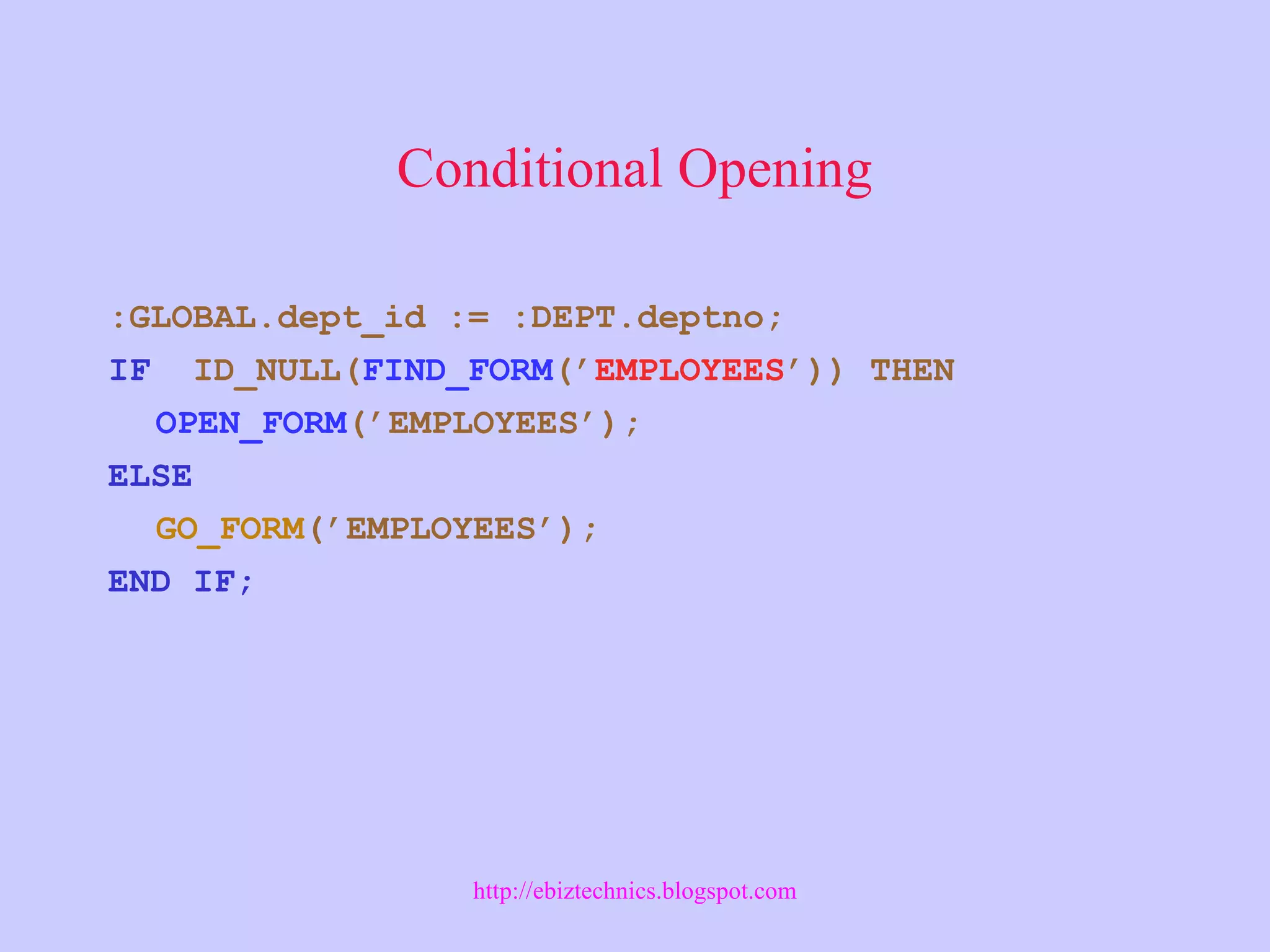 Conditional Opening
:GLOBAL.dept_id := :DEPT.deptno;
IF ID_NULL(FIND_FORM(’EMPLOYEES’)) THEN
OPEN_FORM(’EMPLOYEES’);
ELSE
GO_FORM(’EMPLOYEES’);
END IF;
http://ebiztechnics.blogspot.com
 