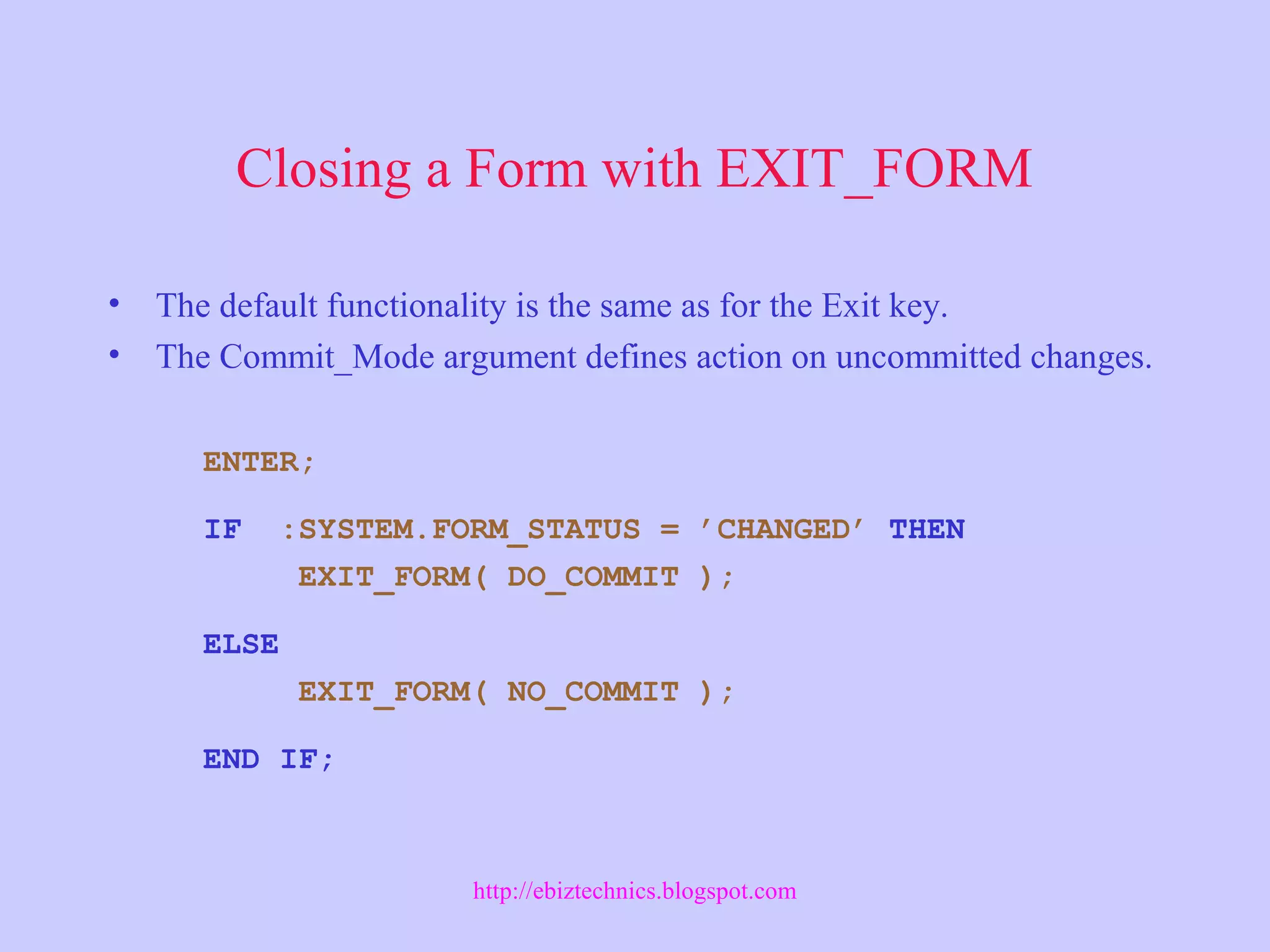 Closing a Form with EXIT_FORM
• The default functionality is the same as for the Exit key.
• The Commit_Mode argument defines action on uncommitted changes.
ENTER;
IF :SYSTEM.FORM_STATUS = ’CHANGED’ THEN
EXIT_FORM( DO_COMMIT );
ELSE
EXIT_FORM( NO_COMMIT );
END IF;
http://ebiztechnics.blogspot.com
 