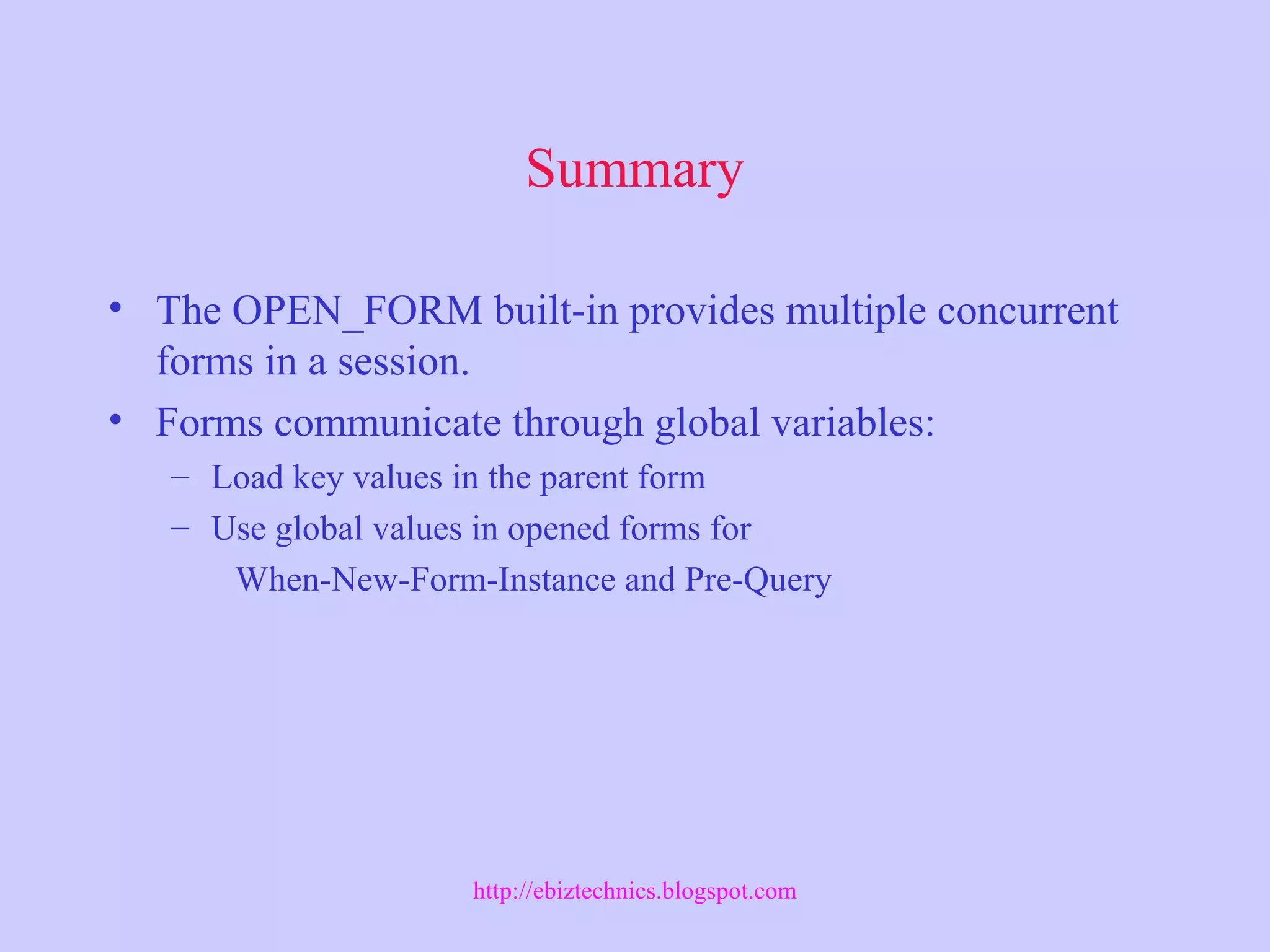 Summary
• The OPEN_FORM built-in provides multiple concurrent
forms in a session.
• Forms communicate through global variables:
– Load key values in the parent form
– Use global values in opened forms for
When-New-Form-Instance and Pre-Query
http://ebiztechnics.blogspot.com
 