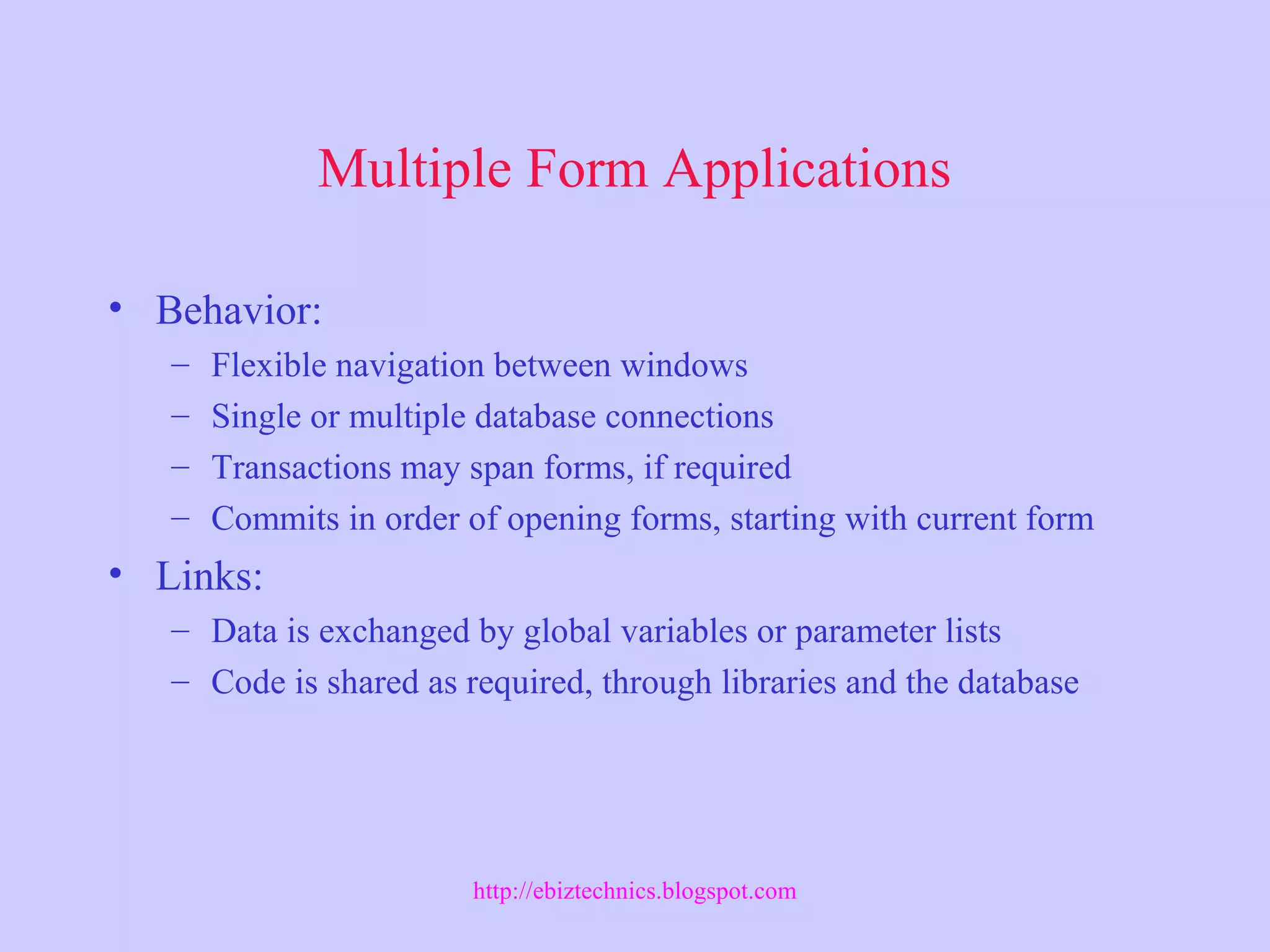 Multiple Form Applications
• Behavior:
– Flexible navigation between windows
– Single or multiple database connections
– Transactions may span forms, if required
– Commits in order of opening forms, starting with current form
• Links:
– Data is exchanged by global variables or parameter lists
– Code is shared as required, through libraries and the database
http://ebiztechnics.blogspot.com
 