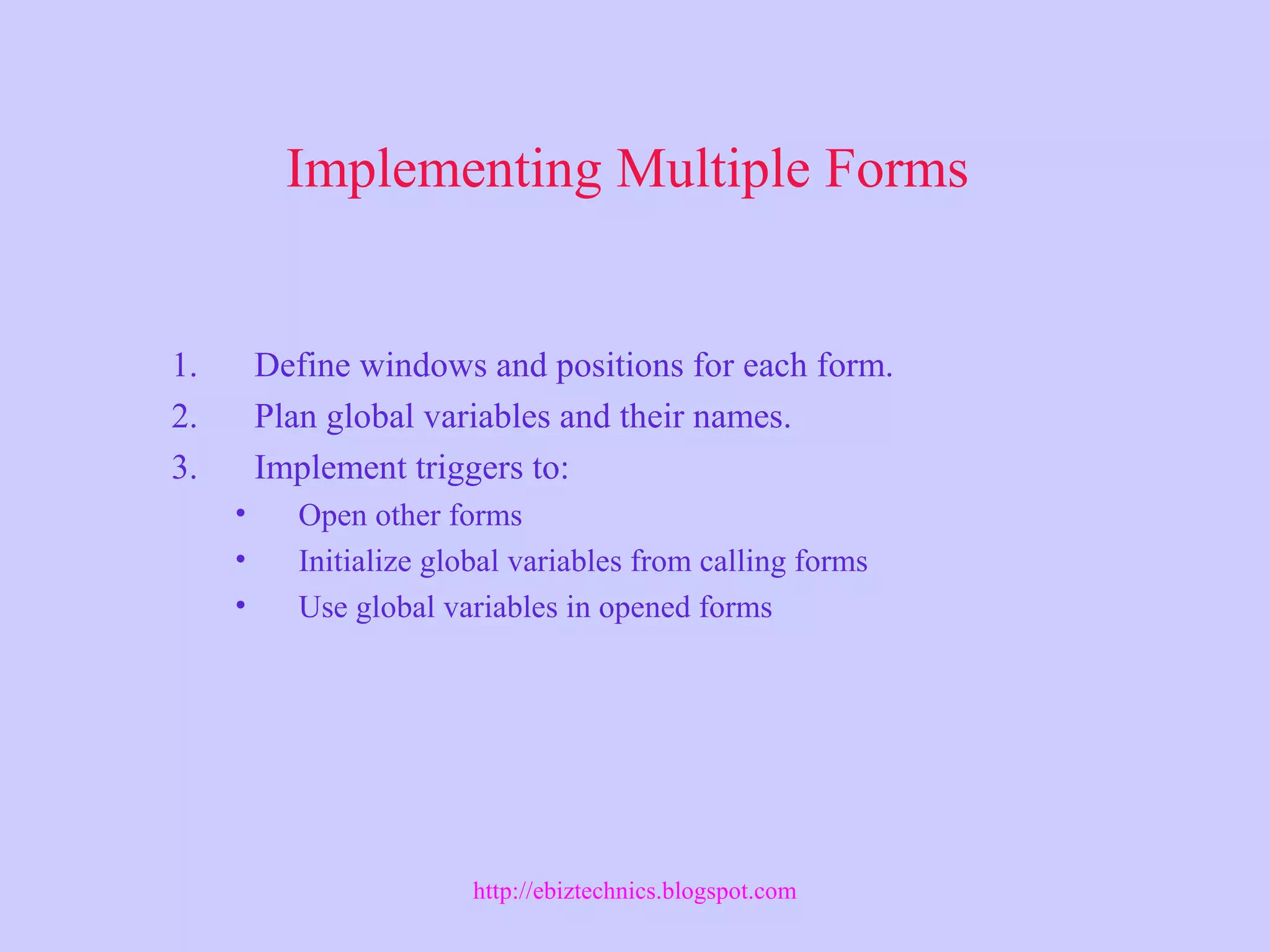 Implementing Multiple Forms
1. Define windows and positions for each form.
2. Plan global variables and their names.
3. Implement triggers to:
• Open other forms
• Initialize global variables from calling forms
• Use global variables in opened forms
http://ebiztechnics.blogspot.com
 