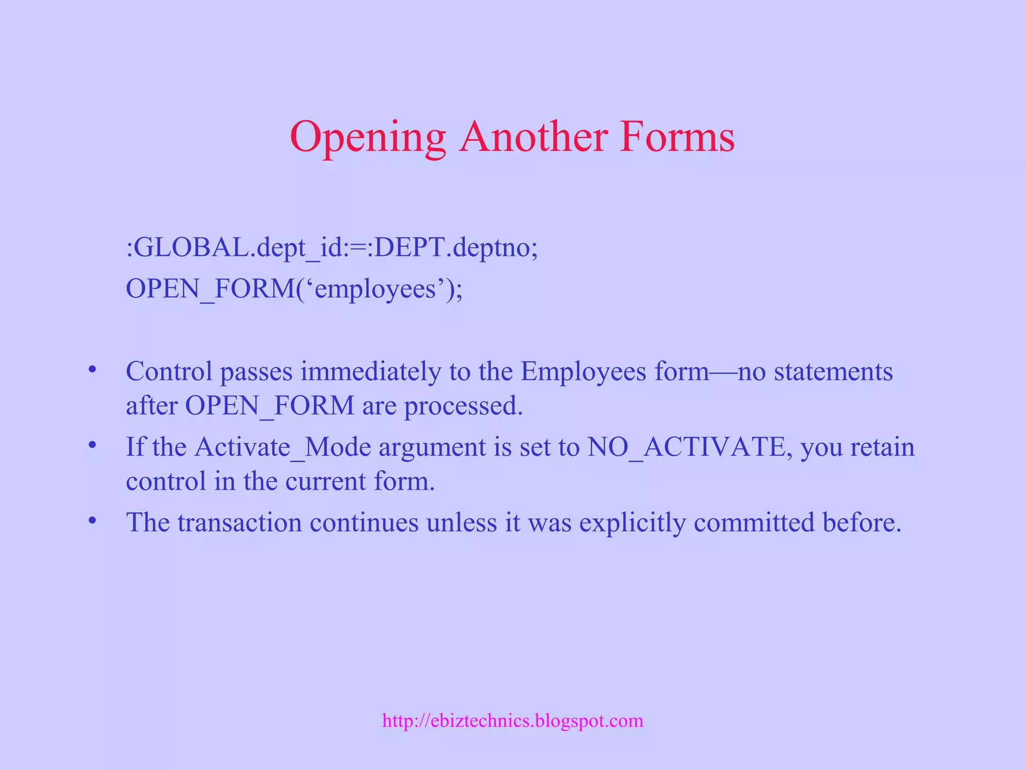 Opening Another Forms
:GLOBAL.dept_id:=:DEPT.deptno;
OPEN_FORM(‘employees’);
• Control passes immediately to the Employees form—no statements
after OPEN_FORM are processed.
• If the Activate_Mode argument is set to NO_ACTIVATE, you retain
control in the current form.
• The transaction continues unless it was explicitly committed before.
http://ebiztechnics.blogspot.com
 