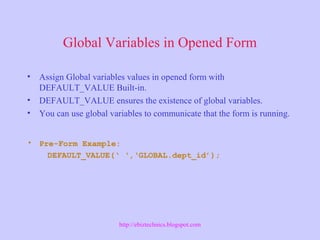 Global Variables in Opened Form
• Assign Global variables values in opened form with
DEFAULT_VALUE Built-in.
• DEFAULT_VALUE ensures the existence of global variables.
• You can use global variables to communicate that the form is running.
• Pre-Form Example:
DEFAULT_VALUE(‘ ‘,‘GLOBAL.dept_id’);
http://ebiztechnics.blogspot.com
 