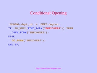 Conditional Opening
:GLOBAL.dept_id := :DEPT.deptno;
IF ID_NULL(FIND_FORM(’EMPLOYEES’)) THEN
OPEN_FORM(’EMPLOYEES’);
ELSE
GO_FORM(’EMPLOYEES’);
END IF;
http://ebiztechnics.blogspot.com
 