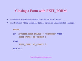 Closing a Form with EXIT_FORM
• The default functionality is the same as for the Exit key.
• The Commit_Mode argument defines action on uncommitted changes.
ENTER;
IF :SYSTEM.FORM_STATUS = ’CHANGED’ THEN
EXIT_FORM( DO_COMMIT );
ELSE
EXIT_FORM( NO_COMMIT );
END IF;
http://ebiztechnics.blogspot.com
 