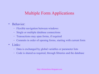 Multiple Form Applications
• Behavior:
– Flexible navigation between windows
– Single or multiple database connections
– Transactions may span forms, if required
– Commits in order of opening forms, starting with current form
• Links:
– Data is exchanged by global variables or parameter lists
– Code is shared as required, through libraries and the database
http://ebiztechnics.blogspot.com
 