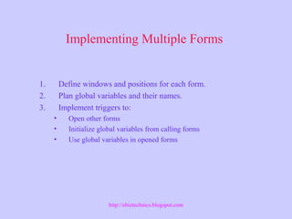Implementing Multiple Forms
1. Define windows and positions for each form.
2. Plan global variables and their names.
3. Implement triggers to:
• Open other forms
• Initialize global variables from calling forms
• Use global variables in opened forms
http://ebiztechnics.blogspot.com
 
