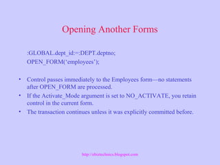 Opening Another Forms
:GLOBAL.dept_id:=:DEPT.deptno;
OPEN_FORM(‘employees’);
• Control passes immediately to the Employees form—no statements
after OPEN_FORM are processed.
• If the Activate_Mode argument is set to NO_ACTIVATE, you retain
control in the current form.
• The transaction continues unless it was explicitly committed before.
http://ebiztechnics.blogspot.com
 