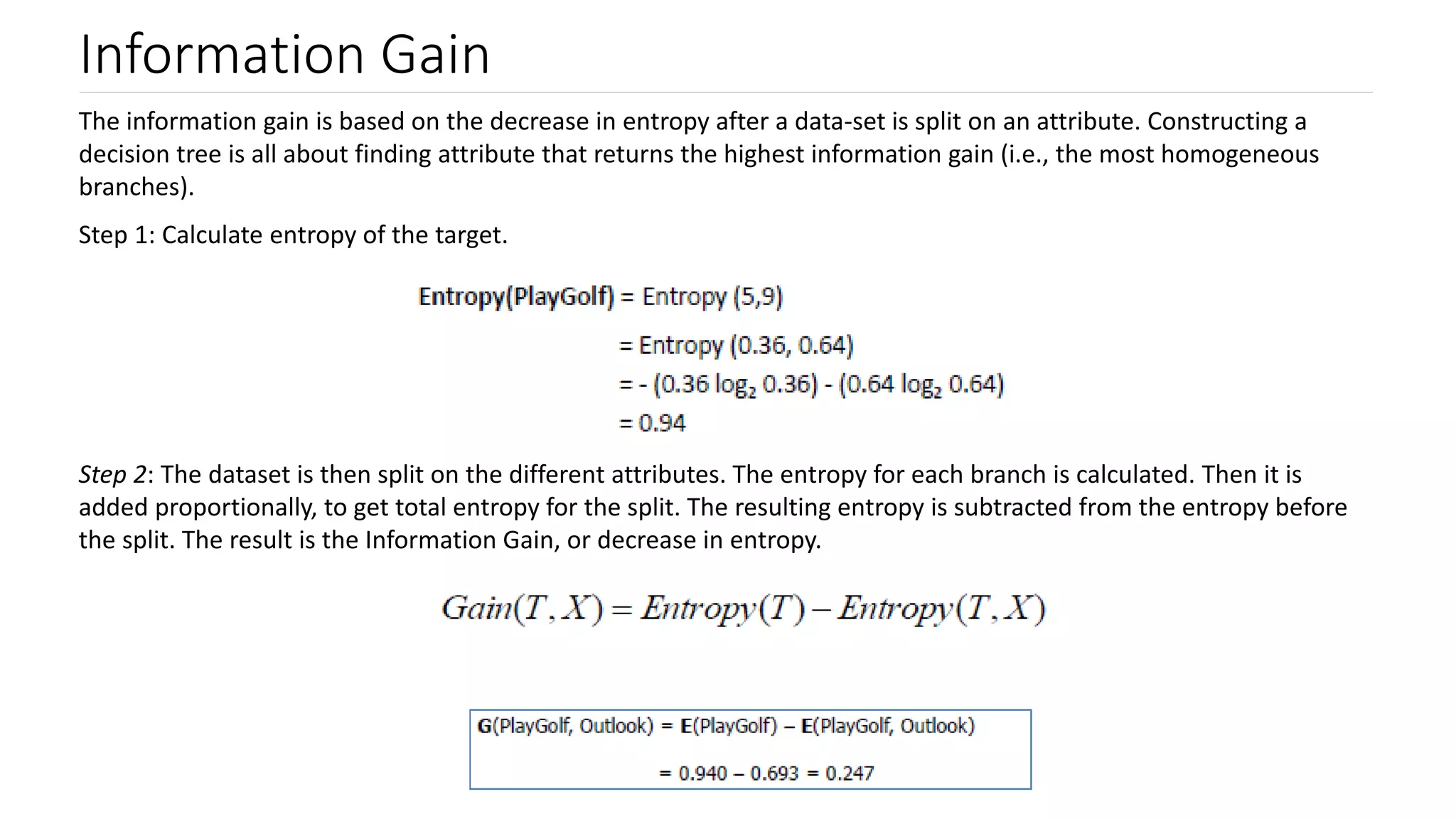 Information Gain
The information gain is based on the decrease in entropy after a data-set is split on an attribute. Constructing a
decision tree is all about finding attribute that returns the highest information gain (i.e., the most homogeneous
branches).
Step 1: Calculate entropy of the target.
Step 2: The dataset is then split on the different attributes. The entropy for each branch is calculated. Then it is
added proportionally, to get total entropy for the split. The resulting entropy is subtracted from the entropy before
the split. The result is the Information Gain, or decrease in entropy.
 