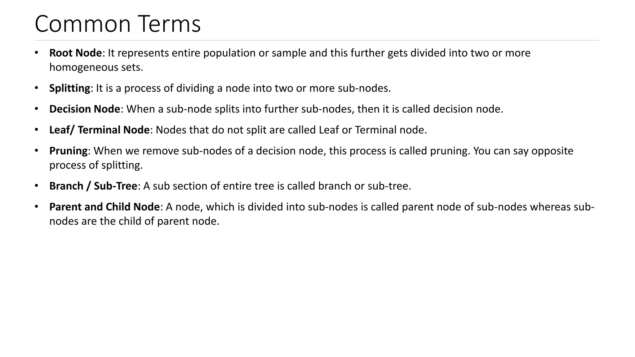 Common Terms
• Root Node: It represents entire population or sample and this further gets divided into two or more
homogeneous sets.
• Splitting: It is a process of dividing a node into two or more sub-nodes.
• Decision Node: When a sub-node splits into further sub-nodes, then it is called decision node.
• Leaf/ Terminal Node: Nodes that do not split are called Leaf or Terminal node.
• Pruning: When we remove sub-nodes of a decision node, this process is called pruning. You can say opposite
process of splitting.
• Branch / Sub-Tree: A sub section of entire tree is called branch or sub-tree.
• Parent and Child Node: A node, which is divided into sub-nodes is called parent node of sub-nodes whereas sub-
nodes are the child of parent node.
 