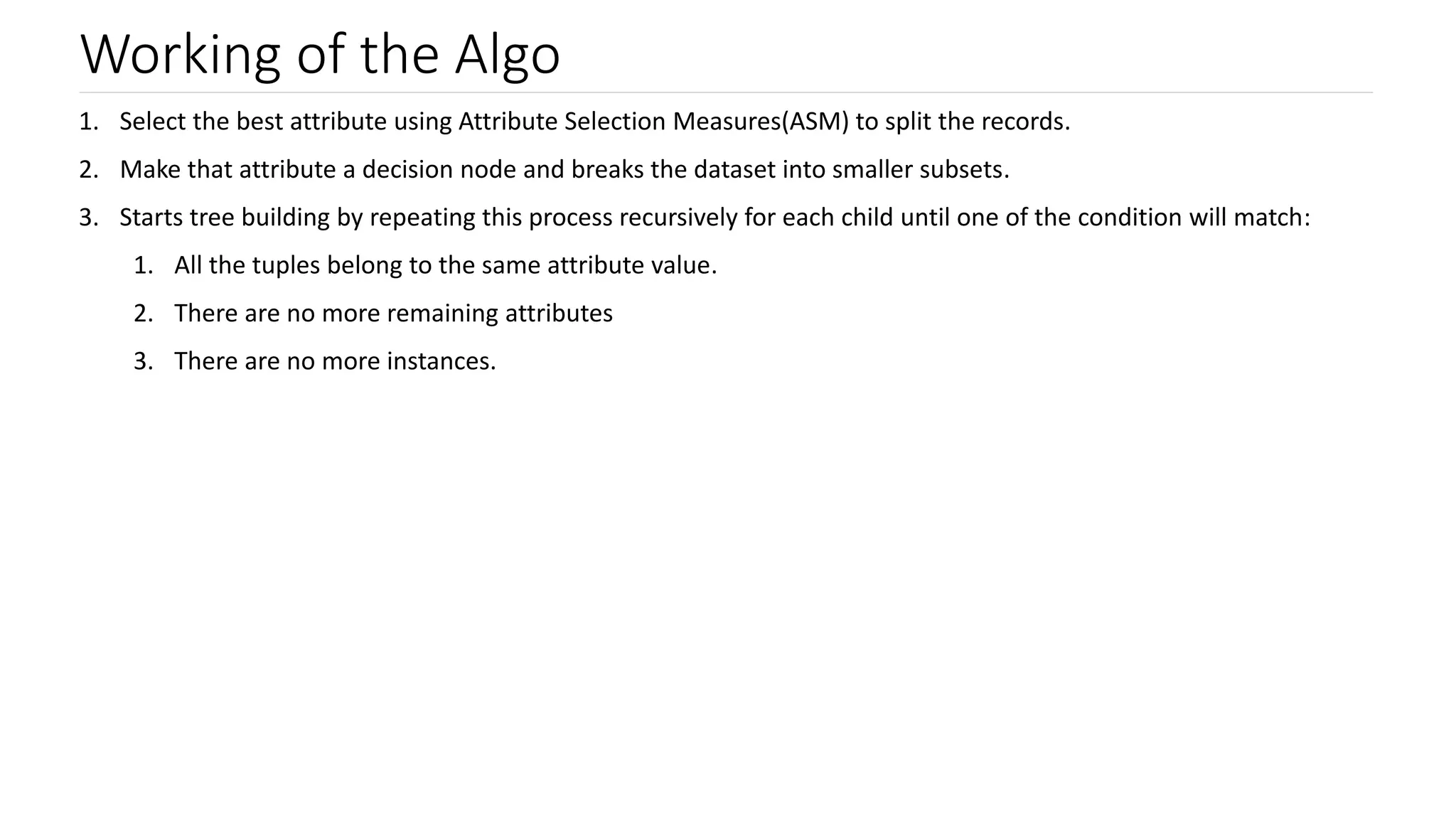 Working of the Algo
1. Select the best attribute using Attribute Selection Measures(ASM) to split the records.
2. Make that attribute a decision node and breaks the dataset into smaller subsets.
3. Starts tree building by repeating this process recursively for each child until one of the condition will match:
1. All the tuples belong to the same attribute value.
2. There are no more remaining attributes
3. There are no more instances.
 