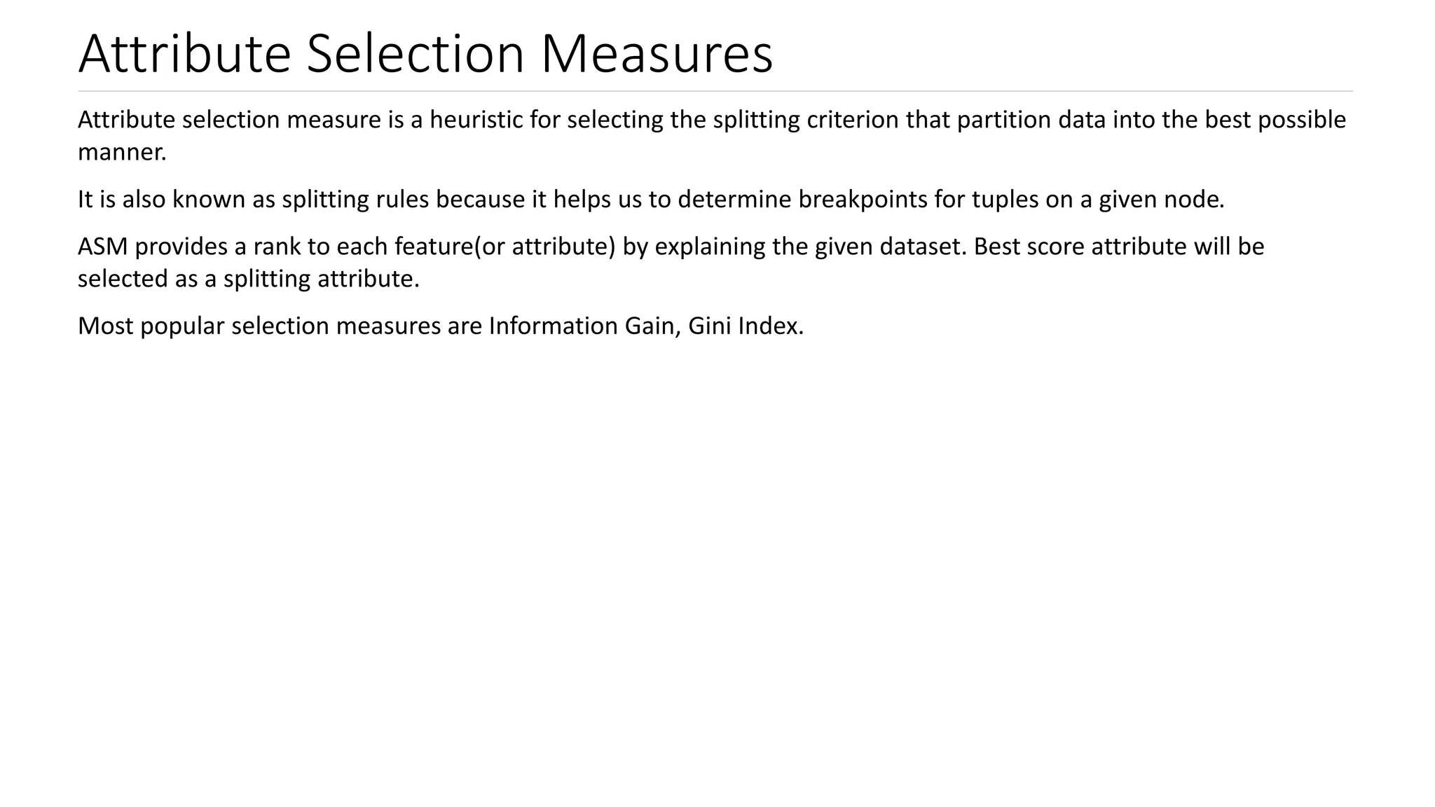 Attribute Selection Measures
Attribute selection measure is a heuristic for selecting the splitting criterion that partition data into the best possible
manner.
It is also known as splitting rules because it helps us to determine breakpoints for tuples on a given node.
ASM provides a rank to each feature(or attribute) by explaining the given dataset. Best score attribute will be
selected as a splitting attribute.
Most popular selection measures are Information Gain, Gini Index.
 