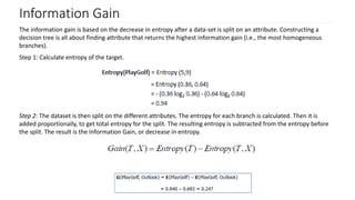 Information Gain
The information gain is based on the decrease in entropy after a data-set is split on an attribute. Constructing a
decision tree is all about finding attribute that returns the highest information gain (i.e., the most homogeneous
branches).
Step 1: Calculate entropy of the target.
Step 2: The dataset is then split on the different attributes. The entropy for each branch is calculated. Then it is
added proportionally, to get total entropy for the split. The resulting entropy is subtracted from the entropy before
the split. The result is the Information Gain, or decrease in entropy.
 