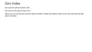 Gini Index
Gini score for split on Gender: 0.59
Gini score on the split on Class: 0.51
Above, you can see that Gini score for Split on Gender is higher than Split on Class, hence, the node split will take
place on Gender.
 