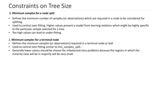 Constraints on Tree Size
1. Minimum samples for a node split
• Defines the minimum number of samples (or observations) which are required in a node to be considered for
splitting.
• Used to control over-fitting. Higher values prevent a model from learning relations which might be highly specific
to the particular sample selected for a tree.
• Too high values can lead to under-fitting.
2. Minimum samples for a terminal node
• Defines the minimum samples (or observations) required in a terminal node or leaf.
• Used to control over-fitting similar to min_samples_split.
• Generally lower values should be chosen for imbalanced class problems because the regions in which the
minority class will be in majority will be very small.
 