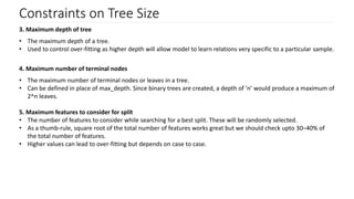 Constraints on Tree Size
3. Maximum depth of tree
• The maximum depth of a tree.
• Used to control over-fitting as higher depth will allow model to learn relations very specific to a particular sample.
4. Maximum number of terminal nodes
• The maximum number of terminal nodes or leaves in a tree.
• Can be defined in place of max_depth. Since binary trees are created, a depth of ’n’ would produce a maximum of
2^n leaves.
5. Maximum features to consider for split
• The number of features to consider while searching for a best split. These will be randomly selected.
• As a thumb-rule, square root of the total number of features works great but we should check upto 30–40% of
the total number of features.
• Higher values can lead to over-fitting but depends on case to case.
 
