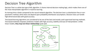 Decision Tree Algorithm
Decision Tree is a white box type of ML algorithm. It shares internal decision-making logic, which makes them one of
the most interpretable algorithm in machine learning.
Its training time is faster compared to the neural network algorithm. The decision tree is a distribution-free or non-
parametric method, which does not depend upon probability distribution assumptions. Decision trees can handle
high dimensional data with good accuracy.
Tree based learning algorithms are considered to be one of the best and mostly used supervised learning methods.
Tree based methods empower predictive models with high accuracy, stability and ease of interpretation. Unlike
linear models, they map non-linear relationships quite well.
 