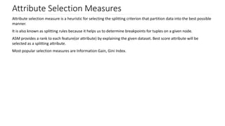 Attribute Selection Measures
Attribute selection measure is a heuristic for selecting the splitting criterion that partition data into the best possible
manner.
It is also known as splitting rules because it helps us to determine breakpoints for tuples on a given node.
ASM provides a rank to each feature(or attribute) by explaining the given dataset. Best score attribute will be
selected as a splitting attribute.
Most popular selection measures are Information Gain, Gini Index.
 