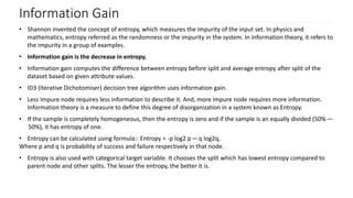 Information Gain
• Shannon invented the concept of entropy, which measures the impurity of the input set. In physics and
mathematics, entropy referred as the randomness or the impurity in the system. In information theory, it refers to
the impurity in a group of examples.
• Information gain is the decrease in entropy.
• Information gain computes the difference between entropy before split and average entropy after split of the
dataset based on given attribute values.
• ID3 (Iterative Dichotomiser) decision tree algorithm uses information gain.
• Less impure node requires less information to describe it. And, more impure node requires more information.
Information theory is a measure to define this degree of disorganization in a system known as Entropy.
• If the sample is completely homogeneous, then the entropy is zero and if the sample is an equally divided (50% —
 50%), it has entropy of one.
• Entropy can be calculated using formula:- Entropy = -p log2 p — q log2q,
Where p and q is probability of success and failure respectively in that node.
• Entropy is also used with categorical target variable. It chooses the split which has lowest entropy compared to
parent node and other splits. The lesser the entropy, the better it is.
 