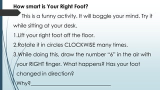 How smart is Your Right Foot?
This is a funny activity. It will boggle your mind. Try it
while sitting at your desk.
1.Lift your right foot off the floor.
2.Rotate it in circles CLOCKWISE many times.
3.While doing this, draw the number “6” in the air with
your RIGHT finger. What happens? Has your foot
changed in direction?
Why?______________________________
 