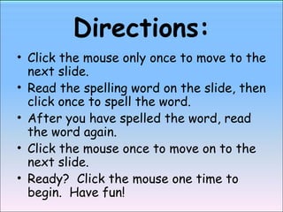 Directions: Click the mouse only once to move to the next slide. Read the spelling word on the slide, then click once to spell the word. After you have spelled the word, read the word again. Click the mouse once to move on to the next slide. Ready?  Click the mouse one time to begin.  Have fun! 