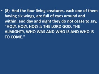 • (8) And the four living creatures, each one of them
  having six wings, are full of eyes around and
  within; and day and night they do not cease to say,
  "HOLY, HOLY, HOLY is THE LORD GOD, THE
  ALMIGHTY, WHO WAS AND WHO IS AND WHO IS
  TO COME."
 