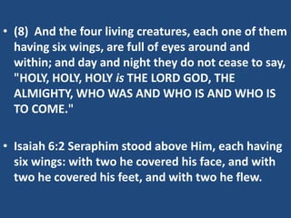 • (8) And the four living creatures, each one of them
  having six wings, are full of eyes around and
  within; and day and night they do not cease to say,
  "HOLY, HOLY, HOLY is THE LORD GOD, THE
  ALMIGHTY, WHO WAS AND WHO IS AND WHO IS
  TO COME."

• Isaiah 6:2 Seraphim stood above Him, each having
  six wings: with two he covered his face, and with
  two he covered his feet, and with two he flew.
 