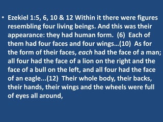 • Ezekiel 1:5, 6, 10 & 12 Within it there were figures
  resembling four living beings. And this was their
  appearance: they had human form. (6) Each of
  them had four faces and four wings…(10) As for
  the form of their faces, each had the face of a man;
  all four had the face of a lion on the right and the
  face of a bull on the left, and all four had the face
  of an eagle...(12) Their whole body, their backs,
  their hands, their wings and the wheels were full
  of eyes all around,
 
