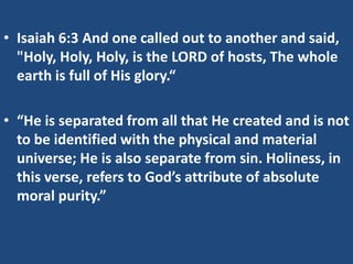 • Isaiah 6:3 And one called out to another and said,
  "Holy, Holy, Holy, is the LORD of hosts, The whole
  earth is full of His glory.“

• “He is separated from all that He created and is not
  to be identified with the physical and material
  universe; He is also separate from sin. Holiness, in
  this verse, refers to God’s attribute of absolute
  moral purity.”
 