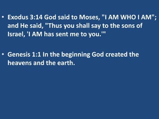 • Exodus 3:14 God said to Moses, "I AM WHO I AM";
  and He said, "Thus you shall say to the sons of
  Israel, 'I AM has sent me to you.'"

• Genesis 1:1 In the beginning God created the
  heavens and the earth.
 