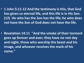 • 1 John 5:11-12 And the testimony is this, that God
  has given us eternal life, and this life is in His Son.
  (12) He who has the Son has the life; he who does
  not have the Son of God does not have the life.

• Revelation 14:11 "And the smoke of their torment
  goes up forever and ever; they have no rest day
  and night, those who worship the beast and his
  image, and whoever receives the mark of his
  name."
 