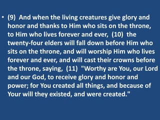 • (9) And when the living creatures give glory and
  honor and thanks to Him who sits on the throne,
  to Him who lives forever and ever, (10) the
  twenty-four elders will fall down before Him who
  sits on the throne, and will worship Him who lives
  forever and ever, and will cast their crowns before
  the throne, saying, (11) "Worthy are You, our Lord
  and our God, to receive glory and honor and
  power; for You created all things, and because of
  Your will they existed, and were created."
 