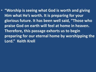 • “Worship is seeing what God is worth and giving
  Him what He’s worth. It is preparing for your
  glorious future. It has been well said, “Those who
  praise God on earth will feel at home in heaven.
  Therefore, this passage exhorts us to begin
  preparing for our eternal home by worshipping the
  Lord.” Keith Krell
 
