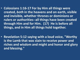 • Colossians 1:16-17 For by Him all things were
  created, both in the heavens and on earth, visible
  and invisible, whether thrones or dominions or
  rulers or authorities--all things have been created
  through Him and for Him. (17) He is before all
  things, and in Him all things hold together.

• Revelation 5:12 saying with a loud voice, "Worthy
  is the Lamb that was slain to receive power and
  riches and wisdom and might and honor and glory
  and blessing."
 
