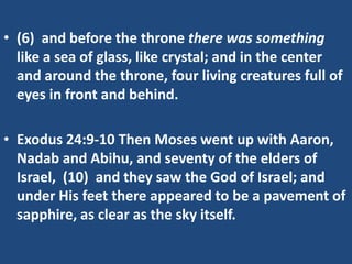 • (6) and before the throne there was something
  like a sea of glass, like crystal; and in the center
  and around the throne, four living creatures full of
  eyes in front and behind.

• Exodus 24:9-10 Then Moses went up with Aaron,
  Nadab and Abihu, and seventy of the elders of
  Israel, (10) and they saw the God of Israel; and
  under His feet there appeared to be a pavement of
  sapphire, as clear as the sky itself.
 