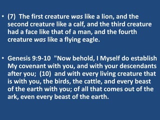• (7) The first creature was like a lion, and the
  second creature like a calf, and the third creature
  had a face like that of a man, and the fourth
  creature was like a flying eagle.

• Genesis 9:9-10 "Now behold, I Myself do establish
  My covenant with you, and with your descendants
  after you; (10) and with every living creature that
  is with you, the birds, the cattle, and every beast
  of the earth with you; of all that comes out of the
  ark, even every beast of the earth.
 