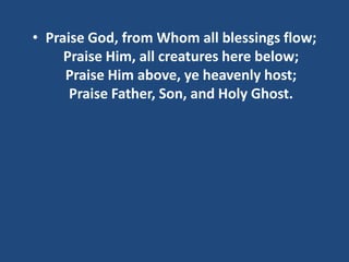 • Praise God, from Whom all blessings flow;
     Praise Him, all creatures here below;
     Praise Him above, ye heavenly host;
      Praise Father, Son, and Holy Ghost.
 