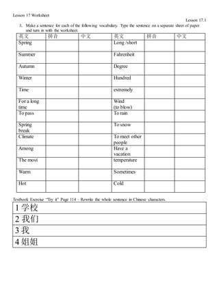 Lesson 17 Worksheet
Lesson 17.1
A. Make a sentence for each of the following vocabulary. Type the sentence on a separate sheet of paper
and turn in with the worksheet.
英文 拼音 中文 英文 拼音 中文
Spring Long /short
Summer Fahrenheit
Autumn Degree
Winter Hundred
Time extremely
For a long
time
Wind
(to blow)
To pass To rain
Spring
break
To snow
Climate To meet other
people
Among Have a
vacation
The most temperature
Warm Sometimes
Hot Cold
Textbook Exercise “Try it” Page 114 – Rewrite the whole sentence in Chinese characters.
1 学校
2 我们
3 我
4 姐姐
 