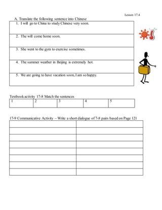 Lesson 17.4
A. Translate the following sentence into Chinese
1. I will go to China to study Chinese very soon.
2. The will come home soon.
3. She went to the gym to exercise sometimes.
4. The summer weather in Beijing is extremely hot.
5. We are going to have vacation soon, I am so happy.
Textbookactivity 17-8 Match the sentences
1 2 3 4 5
17-9 Communicative Activity – Write a short dialogue of 7-8 pairs based on Page 121
 