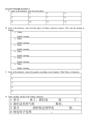 Lesson17 Listening Exercises.1
A. Listen to the instructor, write down the pinyin
1. 2. 3. 4.
5. 6. 7. 8.
9. 10. 11. 12.
B. Listen to the instructor, write down the pinyin (or Chinese character) sentence. Then write the meaning in
English.
1. Pinyin:
English meaning:
2. Pinyin:
English meaning:
3. Pinyin:
English meaning:
4. Pinyin:
English meaning:
5. Pinyin:
English meaning:
6. Pinyin:
English meaning:
C. Listen to the instructor, answer the question according to your situation. Write Pinyin or characters.
1.
2.
3.
4.
5
D. Listen carefully and fill in the Chinese characters
1 春天 来了，我们也 放 了。
2 我们这里的气候 都有。
3 夏天 的时候会到华氏 度。
4 他包饺子包得 。
 